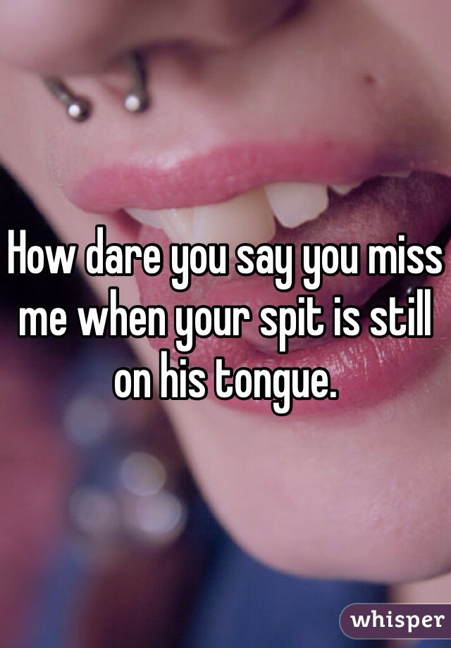 How dare you say you miss me when your spit is still on his tongue.