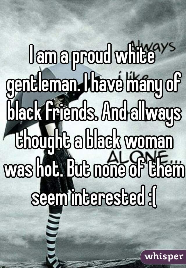 I am a proud white gentleman. I have many of black friends. And allways thought a black woman was hot. But none of them seem interested :(