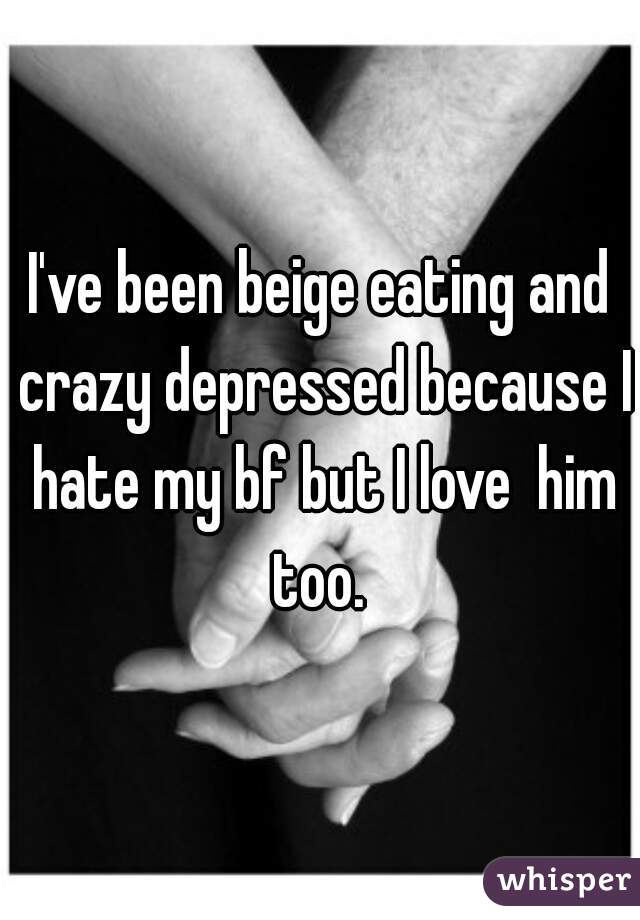 I've been beige eating and crazy depressed because I hate my bf but I love  him too. 