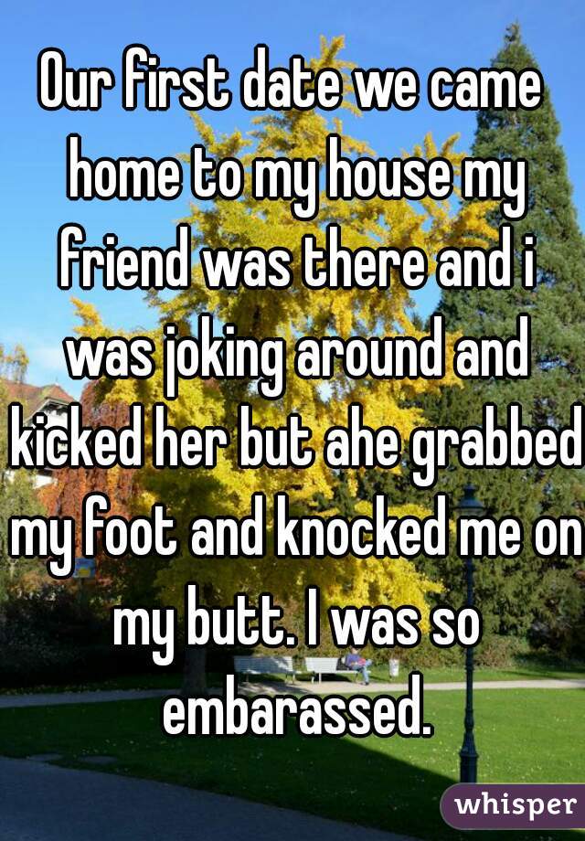 Our first date we came home to my house my friend was there and i was joking around and kicked her but ahe grabbed my foot and knocked me on my butt. I was so embarassed.