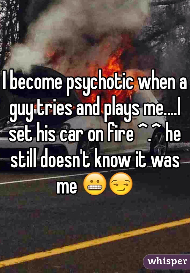 I become psychotic when a guy tries and plays me....I set his car on fire ^.^ he still doesn't know it was me 😬😏