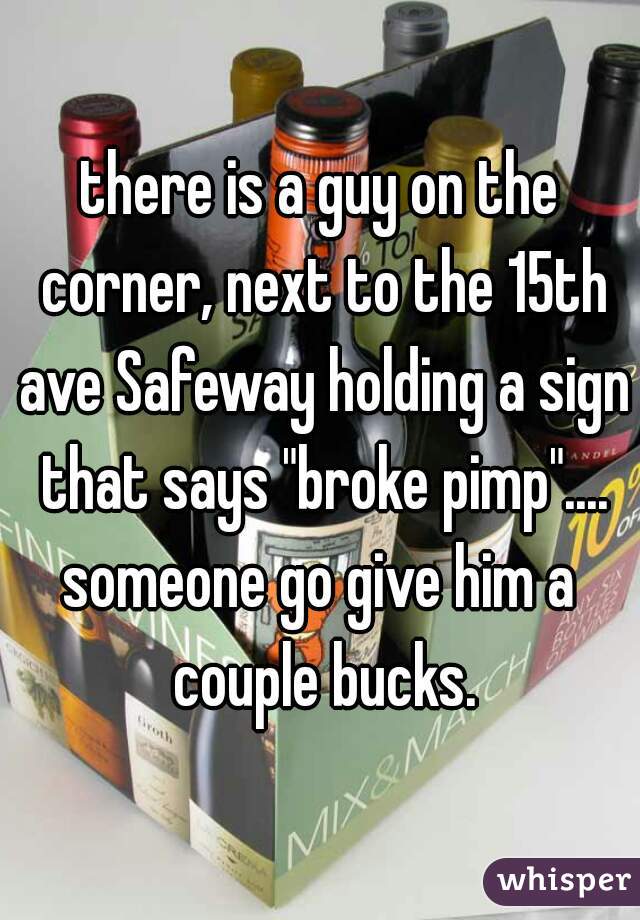 there is a guy on the corner, next to the 15th ave Safeway holding a sign that says "broke pimp"....
someone go give him a couple bucks.