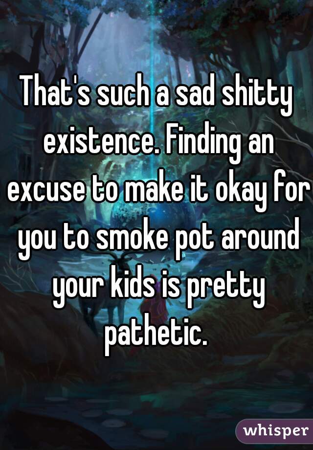 That's such a sad shitty existence. Finding an excuse to make it okay for you to smoke pot around your kids is pretty pathetic. 