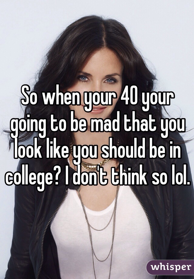 So when your 40 your going to be mad that you look like you should be in college? I don't think so lol.