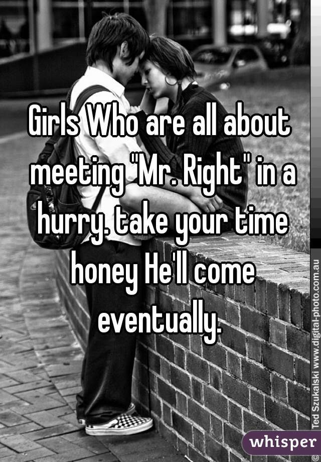 Girls Who are all about meeting "Mr. Right" in a hurry. take your time honey He'll come eventually. 