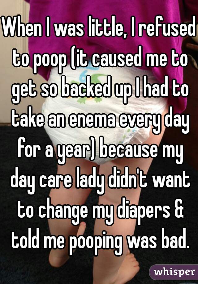When I was little, I refused to poop (it caused me to get so backed up I had to take an enema every day for a year) because my day care lady didn't want to change my diapers & told me pooping was bad.