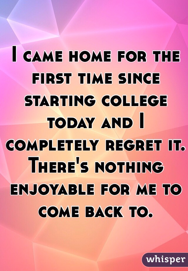 I came home for the first time since starting college today and I completely regret it. There's nothing enjoyable for me to come back to.