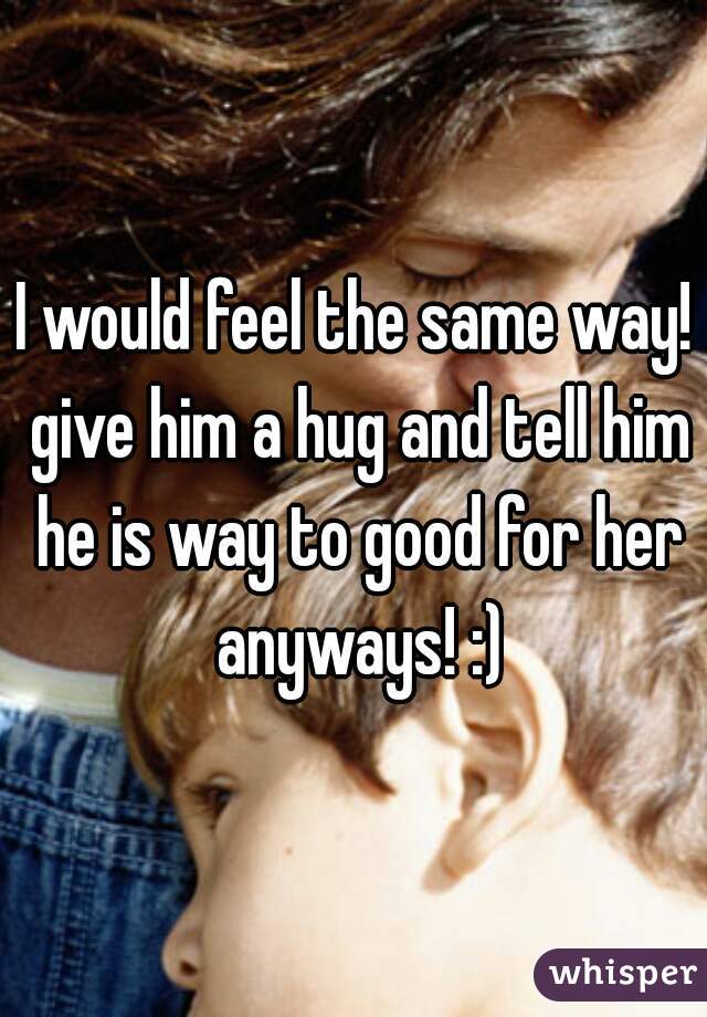 I would feel the same way! give him a hug and tell him he is way to good for her anyways! :)