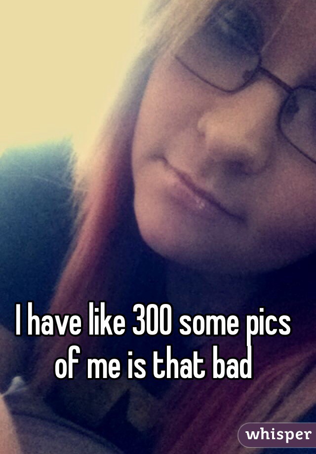 I have like 300 some pics of me is that bad 