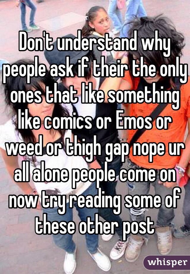 Don't understand why people ask if their the only ones that like something like comics or Emos or weed or thigh gap nope ur all alone people come on now try reading some of these other post 