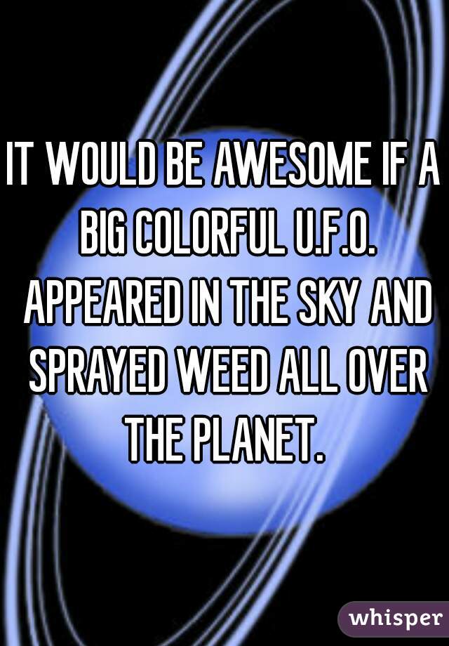 IT WOULD BE AWESOME IF A BIG COLORFUL U.F.O. APPEARED IN THE SKY AND SPRAYED WEED ALL OVER THE PLANET. 