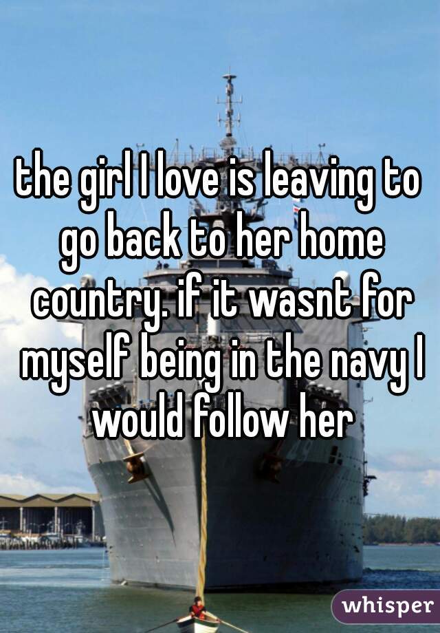 the girl I love is leaving to go back to her home country. if it wasnt for myself being in the navy I would follow her