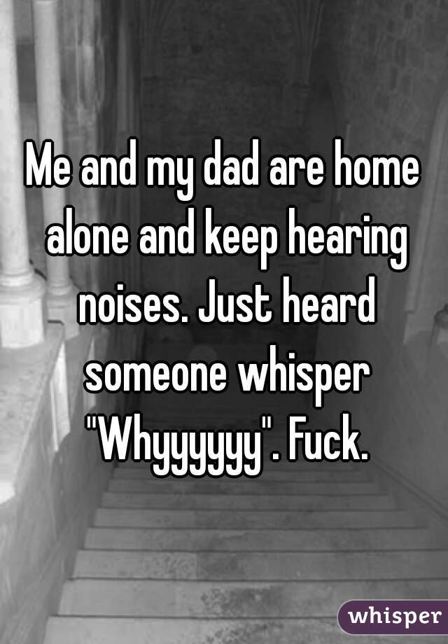 Me and my dad are home alone and keep hearing noises. Just heard someone whisper "Whyyyyyy". Fuck.