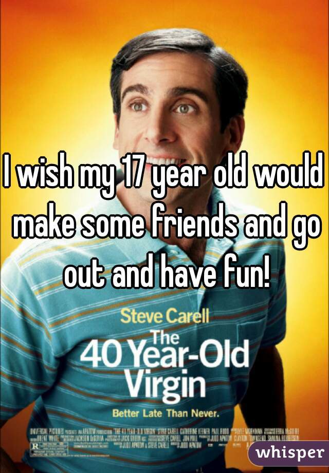 I wish my 17 year old would make some friends and go out and have fun!