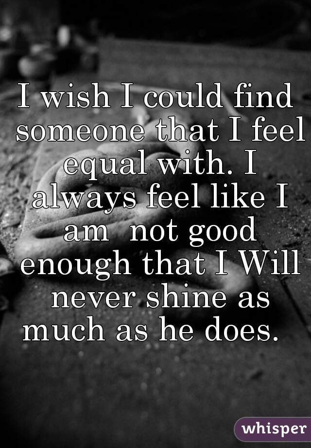 I wish I could find someone that I feel equal with. I always feel like I am  not good enough that I Will never shine as much as he does.  
