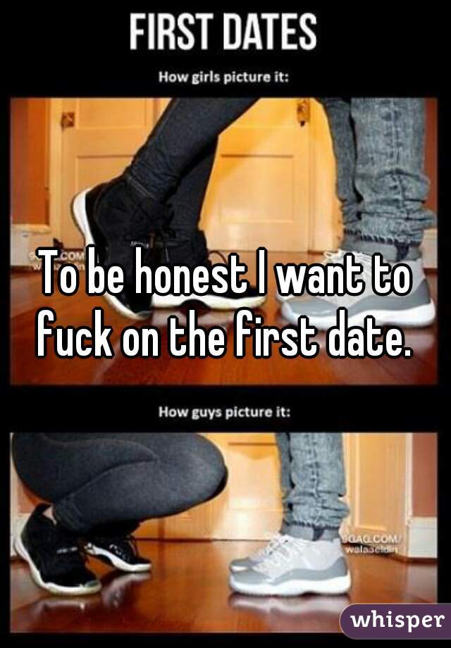 To be honest I want to fuck on the first date. 