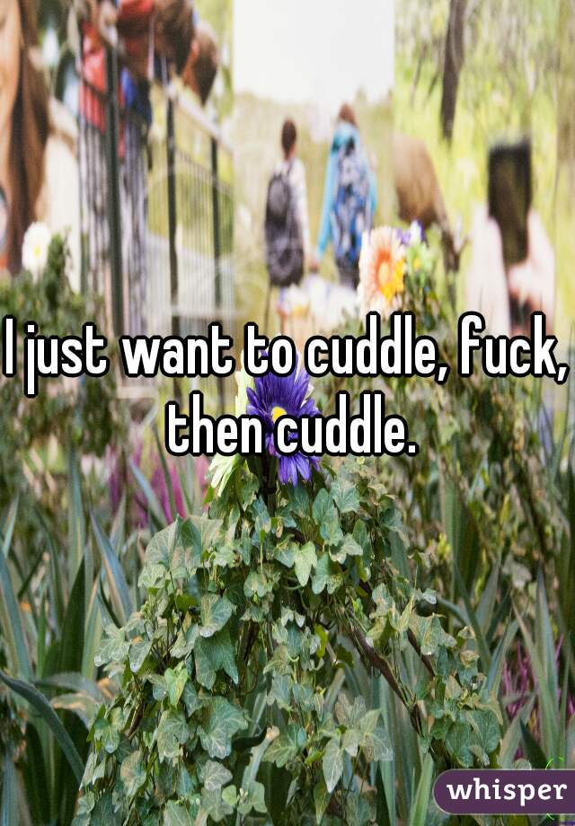 I just want to cuddle, fuck, then cuddle.