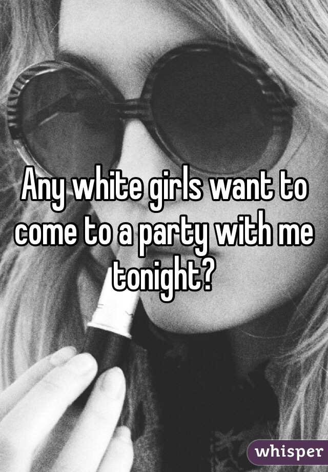Any white girls want to come to a party with me tonight? 