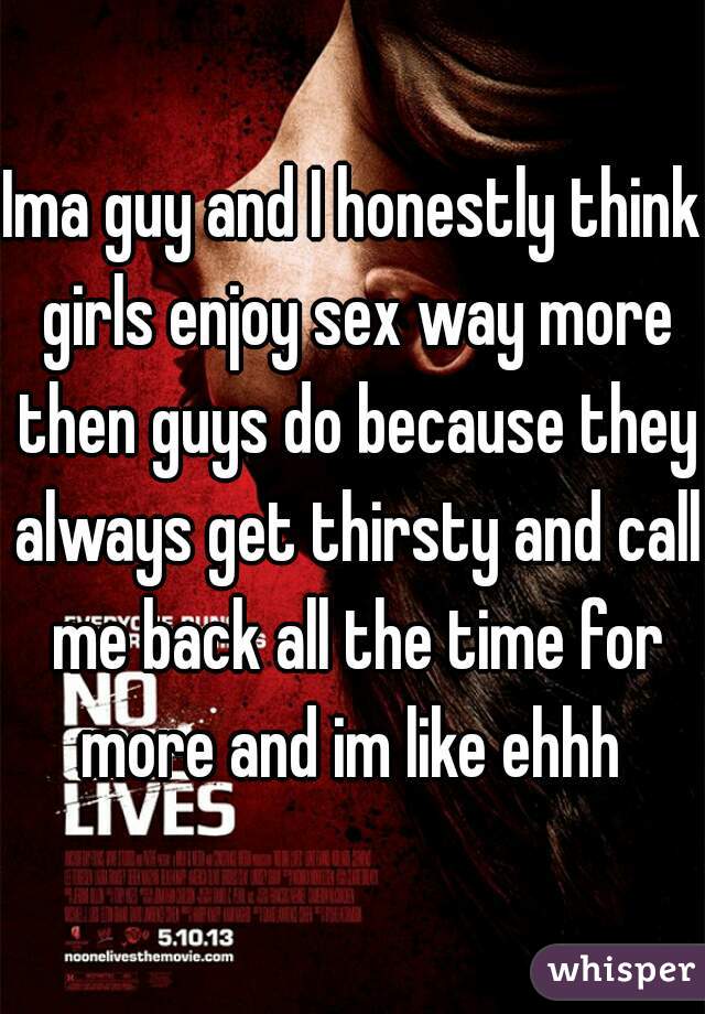 Ima guy and I honestly think girls enjoy sex way more then guys do because they always get thirsty and call me back all the time for more and im like ehhh 