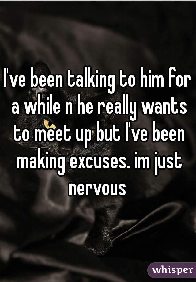 I've been talking to him for a while n he really wants to meet up but I've been making excuses. im just nervous 