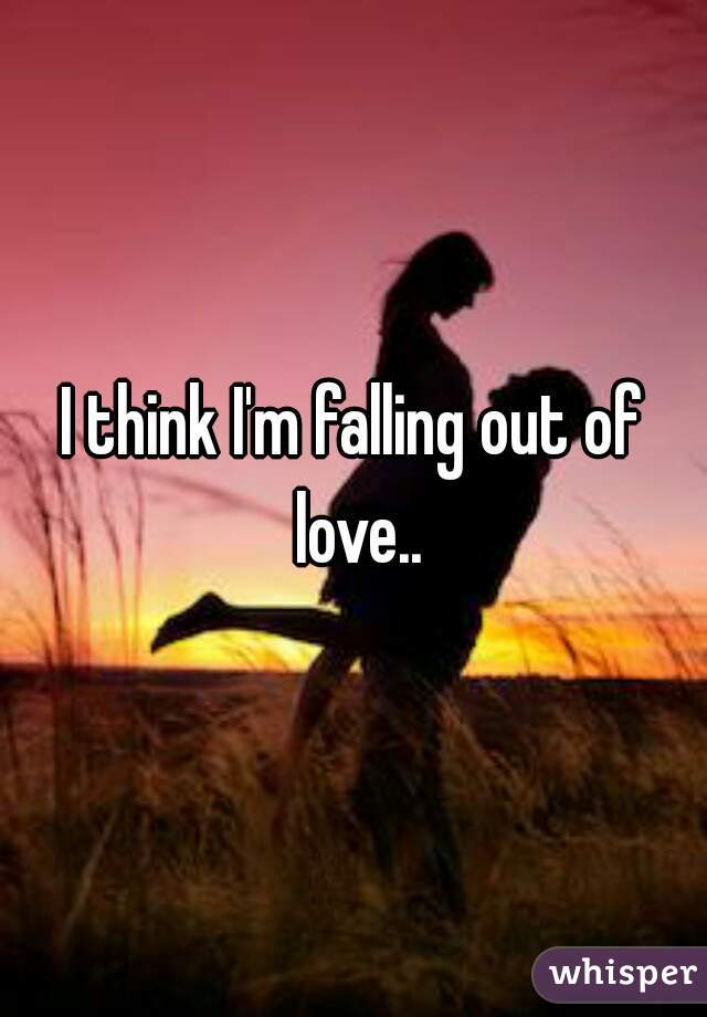 I think I'm falling out of love..