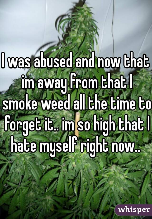 I was abused and now that im away from that I smoke weed all the time to forget it.. im so high that I hate myself right now.. 