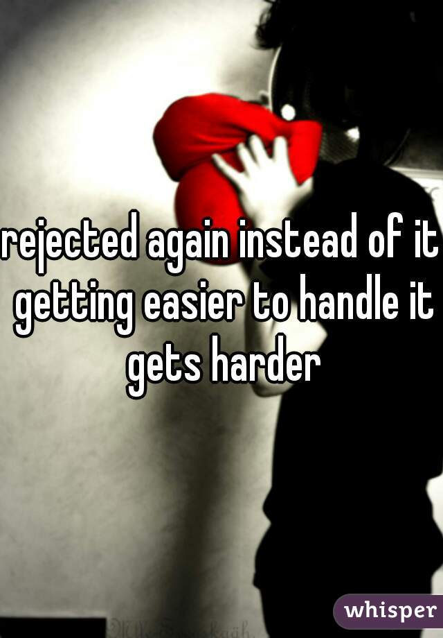rejected again instead of it getting easier to handle it gets harder