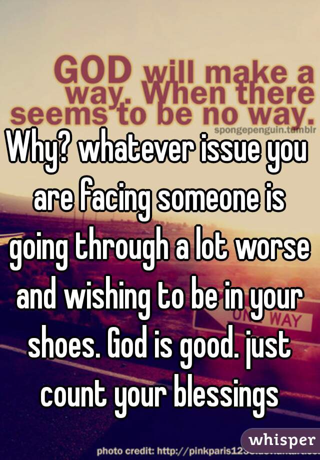 Why? whatever issue you are facing someone is going through a lot worse and wishing to be in your shoes. God is good. just count your blessings