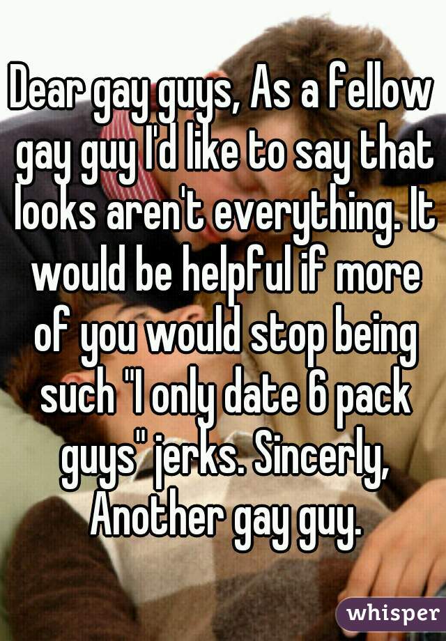 Dear gay guys, As a fellow gay guy I'd like to say that looks aren't everything. It would be helpful if more of you would stop being such "I only date 6 pack guys" jerks. Sincerly, Another gay guy.