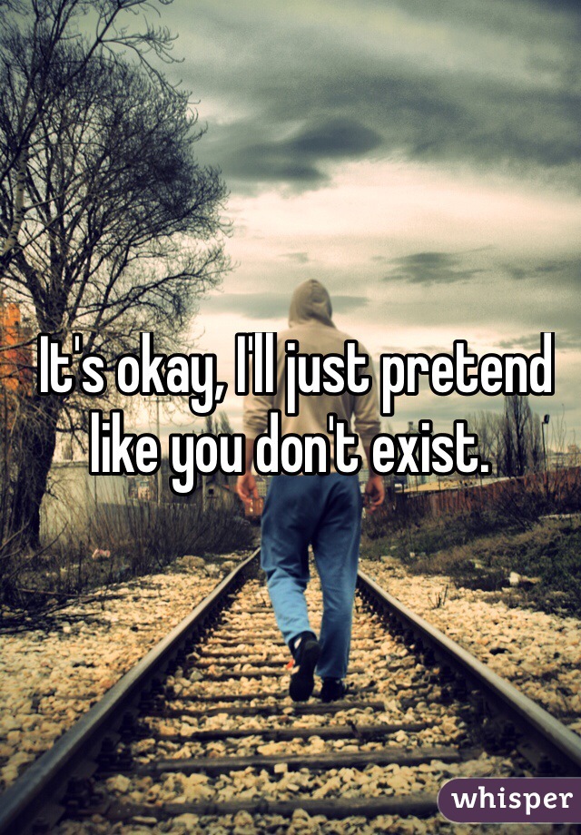  It's okay, I'll just pretend like you don't exist. 
