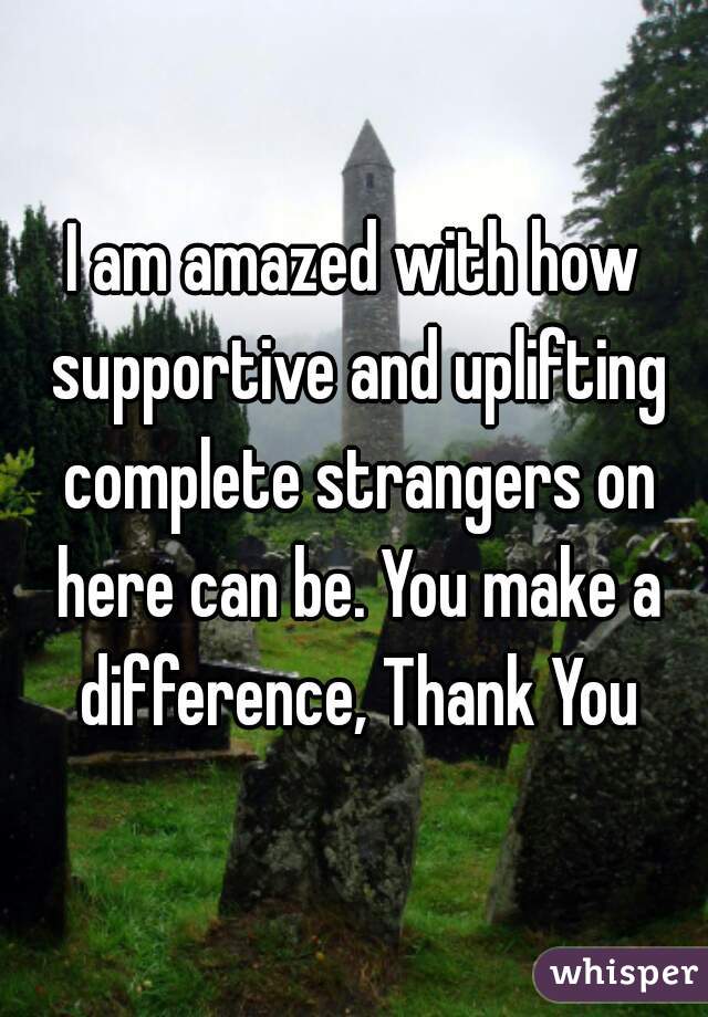 I am amazed with how supportive and uplifting complete strangers on here can be. You make a difference, Thank You