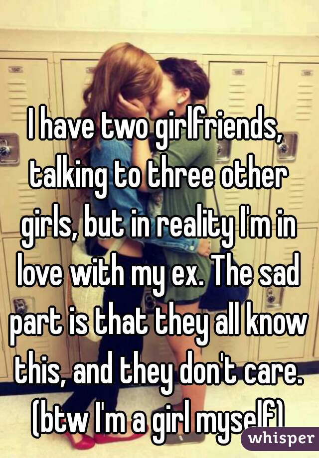 I have two girlfriends, talking to three other girls, but in reality I'm in love with my ex. The sad part is that they all know this, and they don't care. (btw I'm a girl myself)