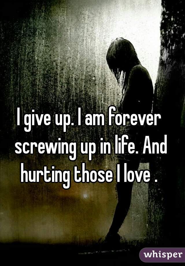 I give up. I am forever screwing up in life. And hurting those I love . 