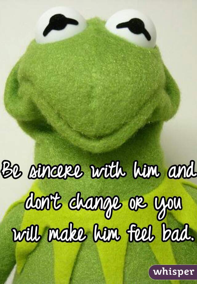 Be sincere with him and don't change or you will make him feel bad.