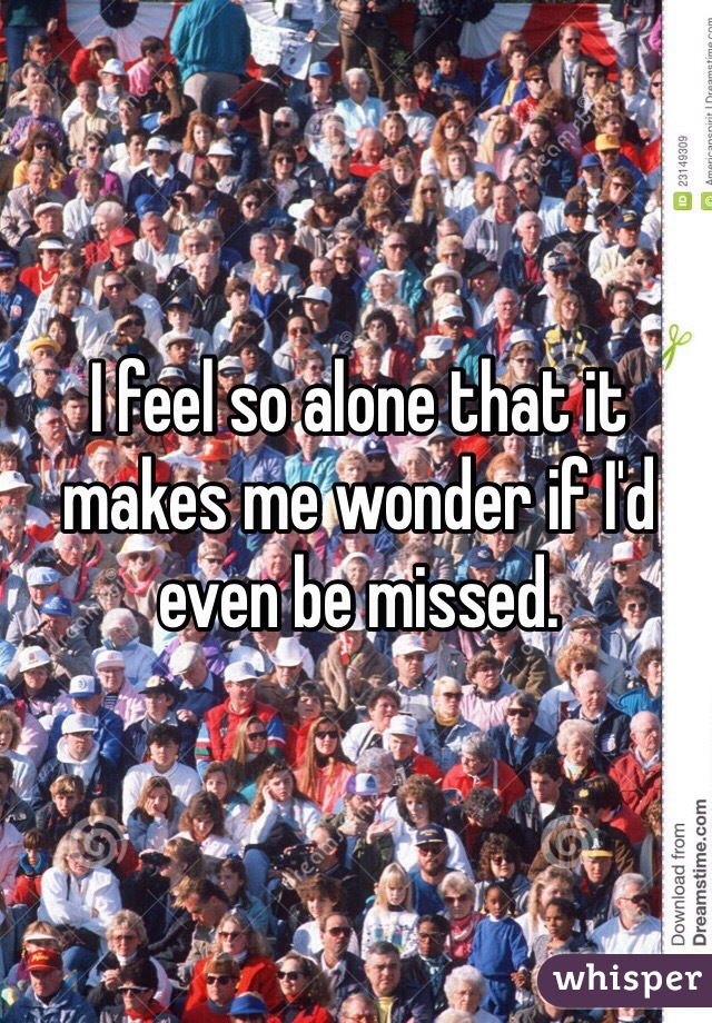I feel so alone that it makes me wonder if I'd even be missed.