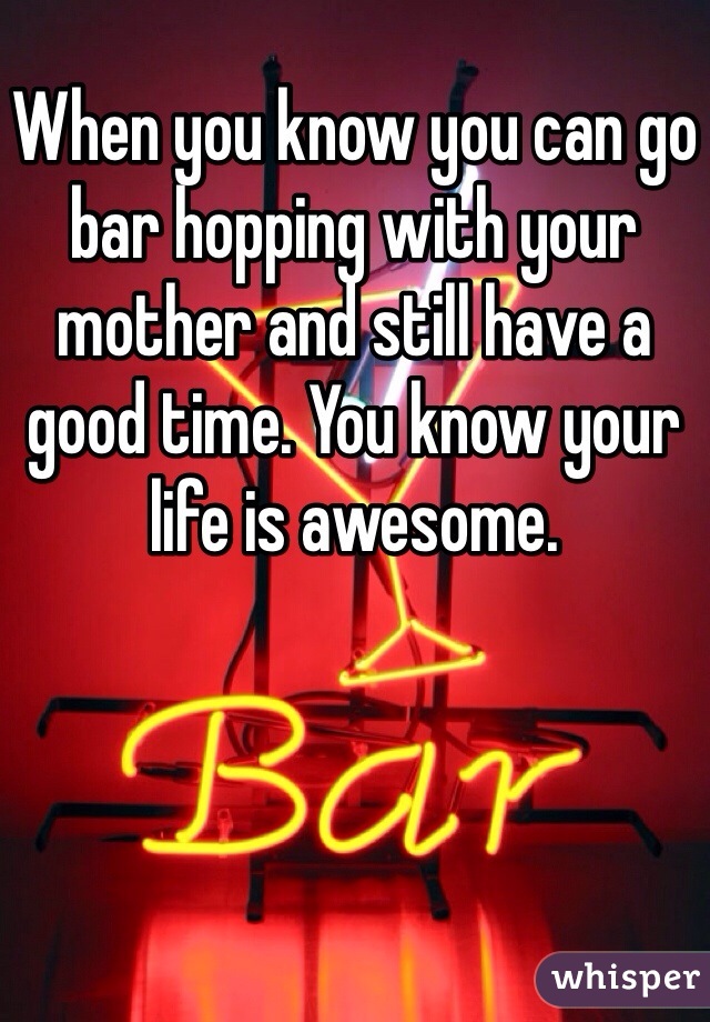 When you know you can go bar hopping with your mother and still have a good time. You know your life is awesome. 