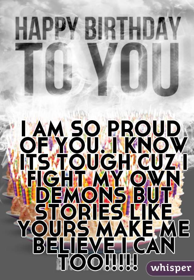 I AM SO PROUD OF YOU. I KNOW ITS TOUGH CUZ I FIGHT MY OWN DEMONS BUT STORIES LIKE YOURS MAKE ME BELIEVE I CAN TOO!!!!!  