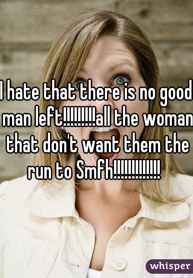 I hate that there is no good man left!!!!!!!!!all the woman that don't want them the run to Smfh!!!!!!!!!!!!!  