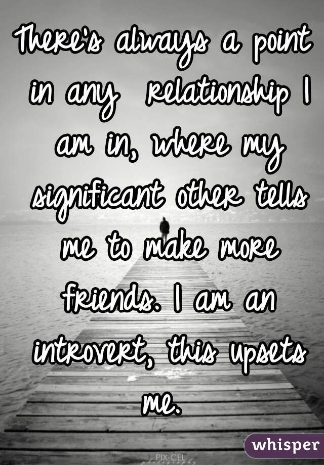 There's always a point in any  relationship I am in, where my significant other tells me to make more friends. I am an introvert, this upsets me. 