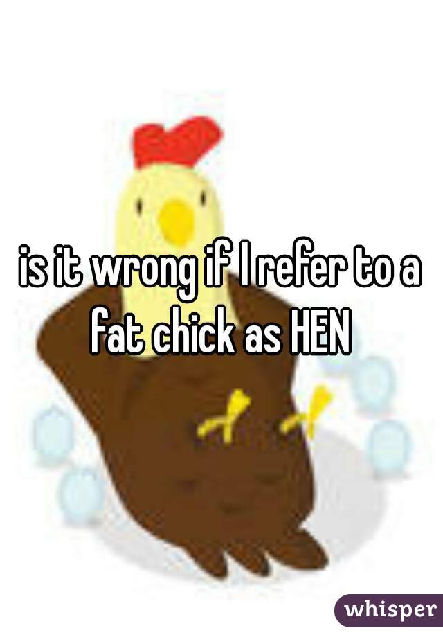 is it wrong if I refer to a fat chick as HEN 