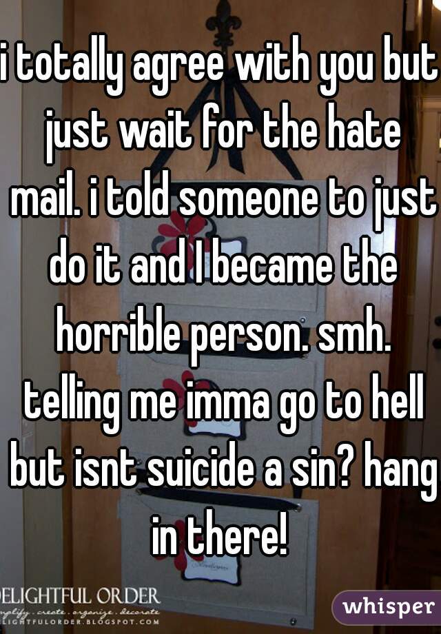 i totally agree with you but just wait for the hate mail. i told someone to just do it and I became the horrible person. smh. telling me imma go to hell but isnt suicide a sin? hang in there! 