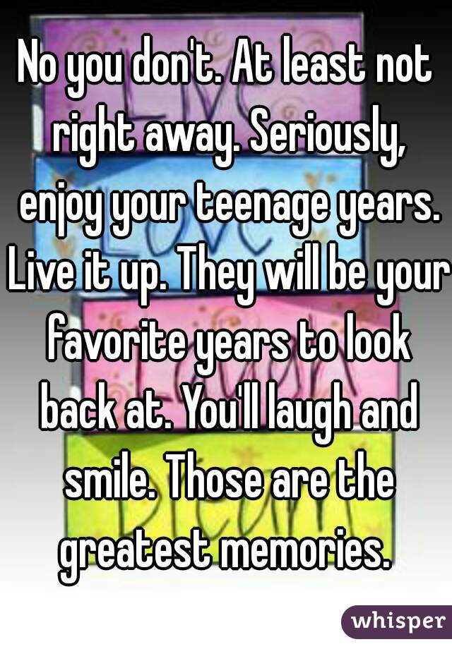 No you don't. At least not right away. Seriously, enjoy your teenage years. Live it up. They will be your favorite years to look back at. You'll laugh and smile. Those are the greatest memories. 