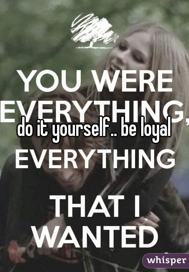 do it yourself.. be loyal