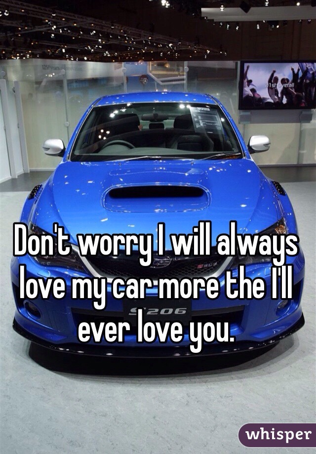 Don't worry I will always love my car more the I'll ever love you.