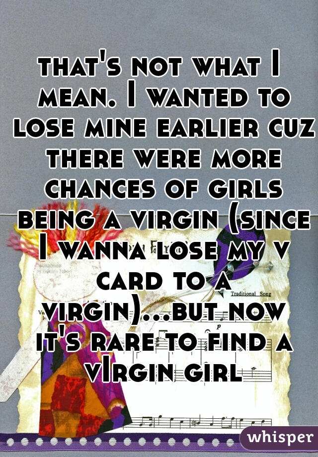 that's not what I mean. I wanted to lose mine earlier cuz there were more chances of girls being a virgin (since I wanna lose my v card to a virgin)...but now it's rare to find a vIrgin girl