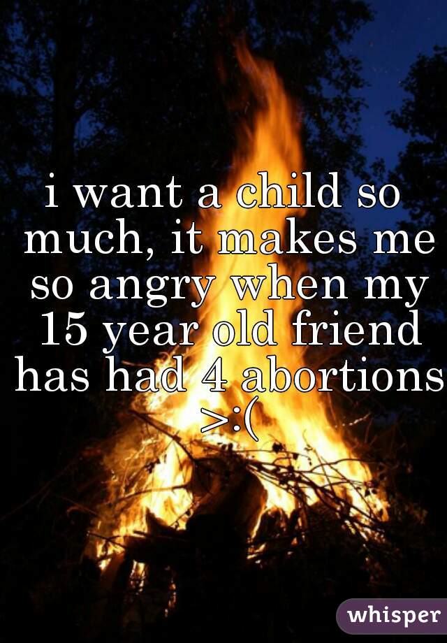 i want a child so much, it makes me so angry when my 15 year old friend has had 4 abortions >:(