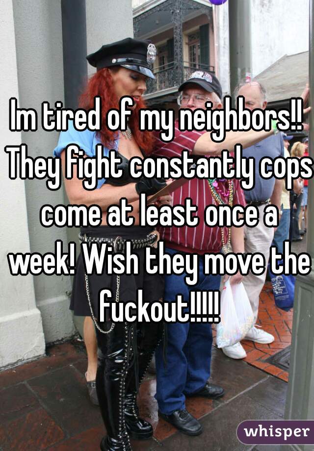 Im tired of my neighbors!! They fight constantly cops come at least once a week! Wish they move the fuckout!!!!!