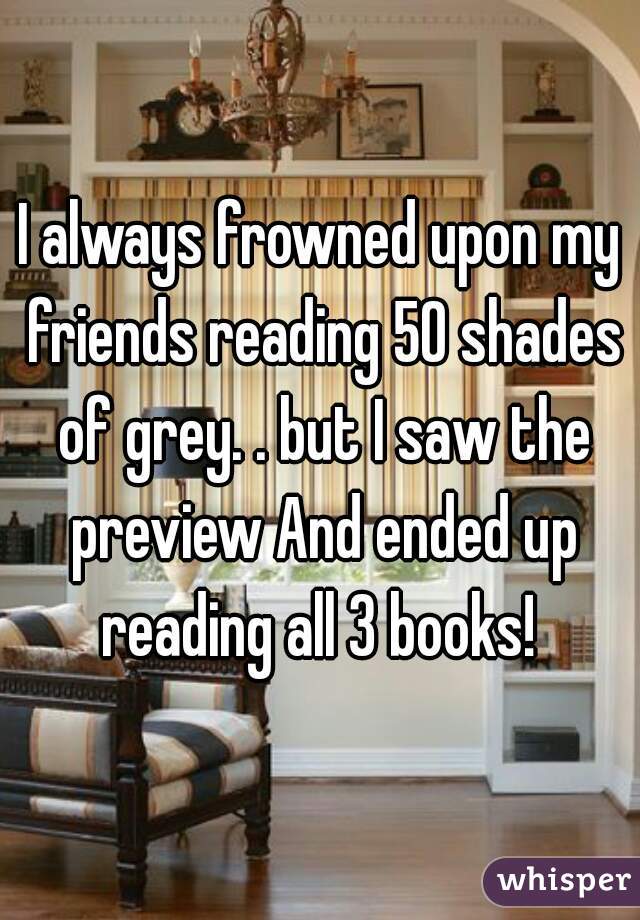 I always frowned upon my friends reading 50 shades of grey. . but I saw the preview And ended up reading all 3 books! 