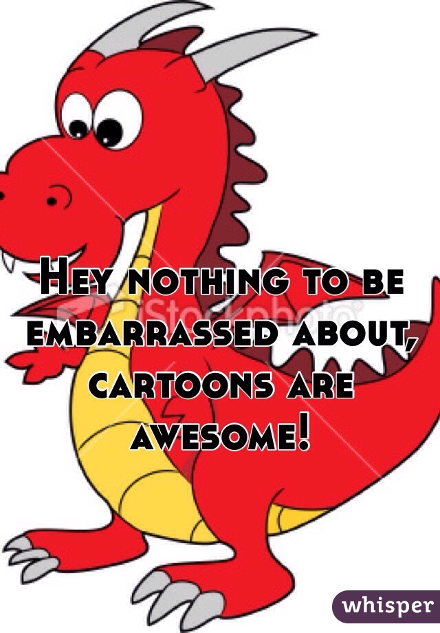 Hey nothing to be embarrassed about, cartoons are awesome!