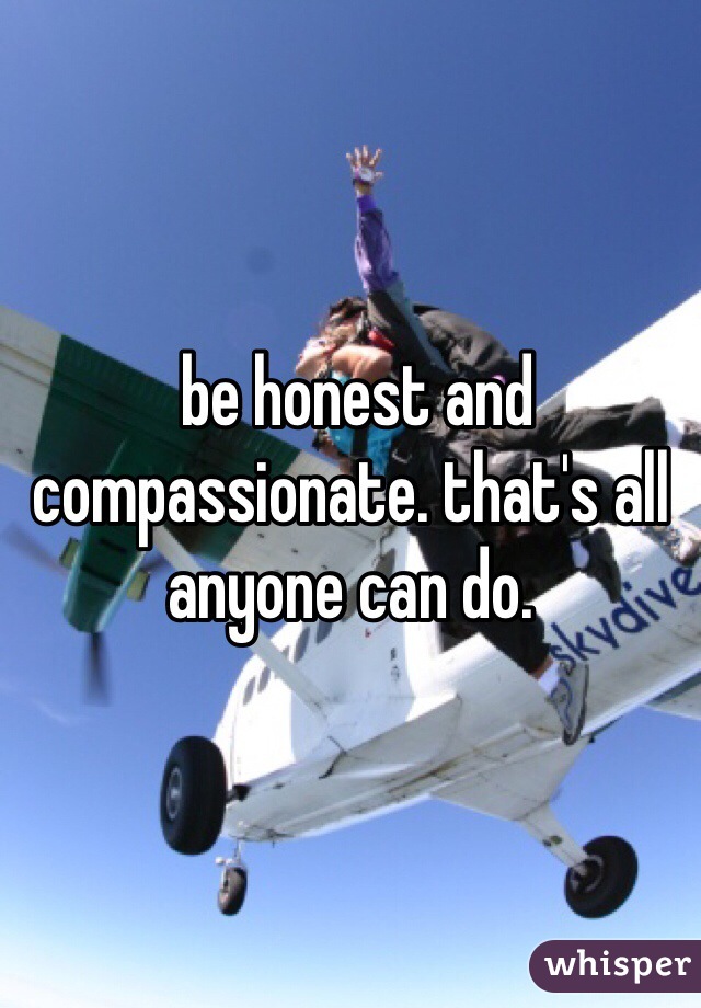  be honest and compassionate. that's all anyone can do.